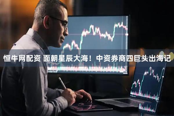 恒牛网配资 面朝星辰大海！中资券商四巨头出海记