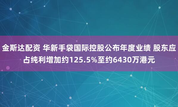 金斯达配资 华新手袋国际控股公布年度业绩 股东应占纯利增加约125.5%至约6430万港元