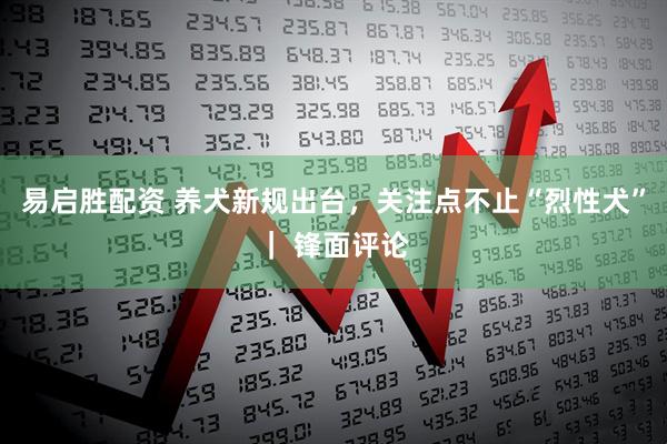 易启胜配资 养犬新规出台，关注点不止“烈性犬”｜ 锋面评论