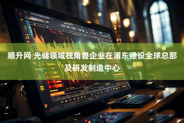 顺升网 光储领域独角兽企业在浦东建设全球总部及研发制造中心