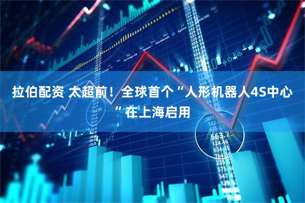 拉伯配资 太超前！全球首个“人形机器人4S中心”在上海启用