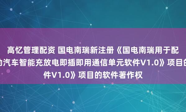 高忆管理配资 国电南瑞新注册《国电南瑞用于配电台区的电动汽车智能充放电即插即用通信单元软件V1.0》项目的软件著作权