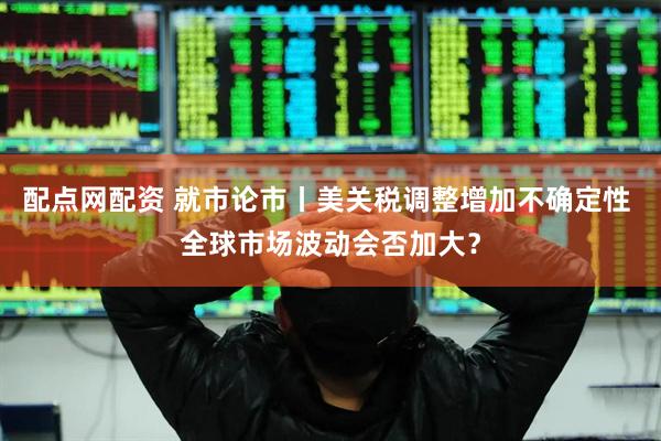 配点网配资 就市论市丨美关税调整增加不确定性 全球市场波动会否加大？