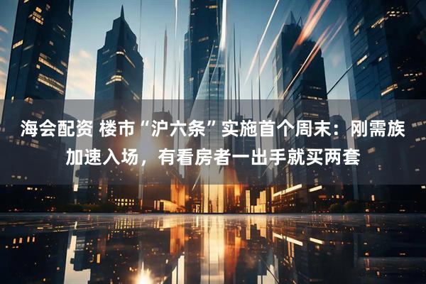 海会配资 楼市“沪六条”实施首个周末：刚需族加速入场，有看房者一出手就买两套