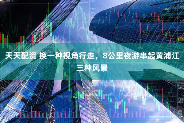天天配资 换一种视角行走，8公里夜游串起黄浦江三种风景