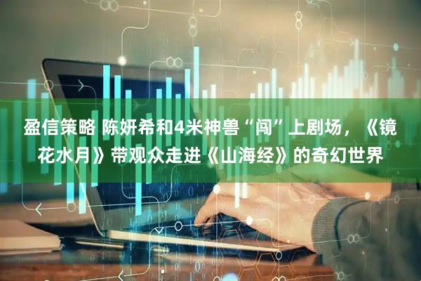 盈信策略 陈妍希和4米神兽“闯”上剧场，《镜花水月》带观众走进《山海经》的奇幻世界