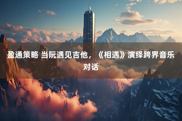 盈通策略 当阮遇见吉他，《相遇》演绎跨界音乐对话