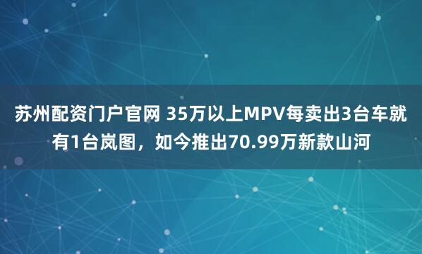 苏州配资门户官网 35万以上MPV每卖出3台车就有1台岚图，如今推出70.99万新款山河