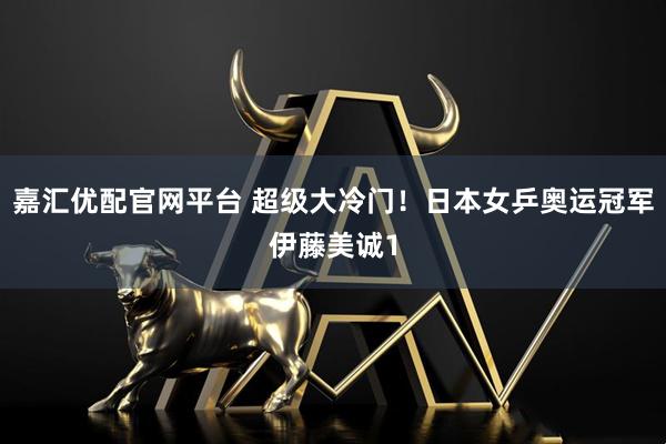 嘉汇优配官网平台 超级大冷门！日本女乒奥运冠军伊藤美诚1