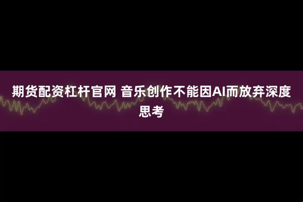 期货配资杠杆官网 音乐创作不能因AI而放弃深度思考