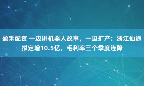 盈禾配资 一边讲机器人故事，一边扩产：浙江仙通拟定增10.5亿，毛利率三个季度连降