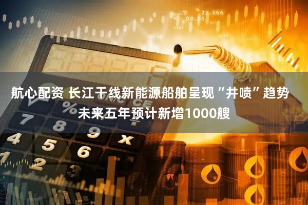 航心配资 长江干线新能源船舶呈现“井喷”趋势  未来五年预计新增1000艘