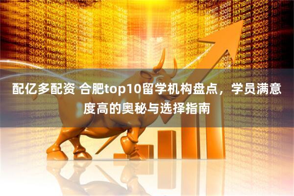 配亿多配资 合肥top10留学机构盘点，学员满意度高的奥秘与选择指南