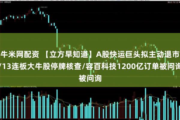 牛米网配资 【立方早知道】A股快运巨头拟主动退市/13连板大牛股停牌核查/容百科技1200亿订单被问询