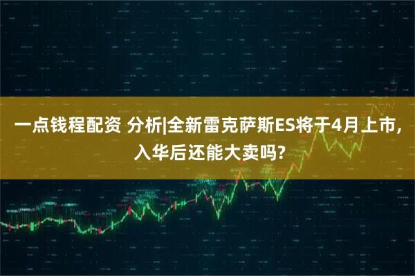 一点钱程配资 分析|全新雷克萨斯ES将于4月上市, 入华后还能大卖吗?
