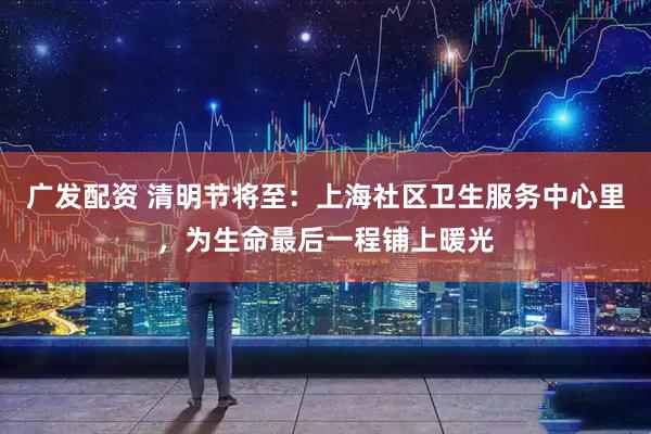 广发配资 清明节将至：上海社区卫生服务中心里，为生命最后一程铺上暖光