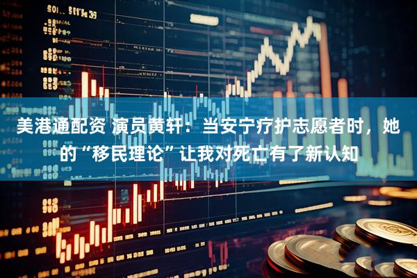 美港通配资 演员黄轩：当安宁疗护志愿者时，她的“移民理论”让我对死亡有了新认知