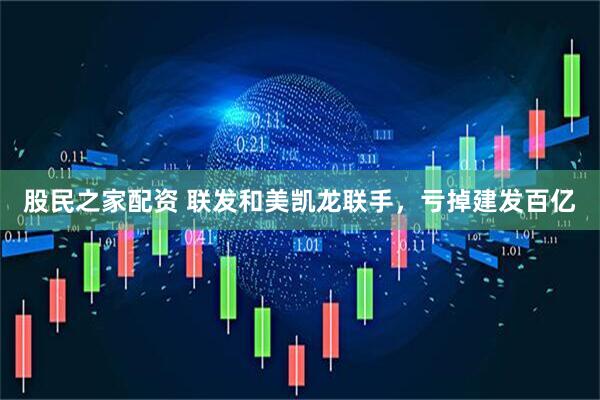 股民之家配资 联发和美凯龙联手，亏掉建发百亿