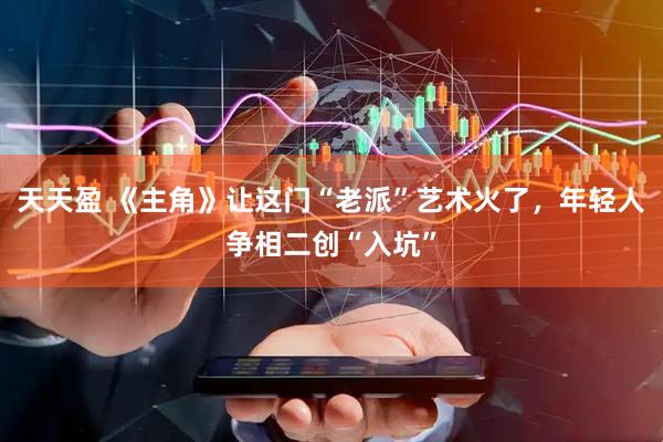 天天盈 《主角》让这门“老派”艺术火了，年轻人争相二创“入坑”