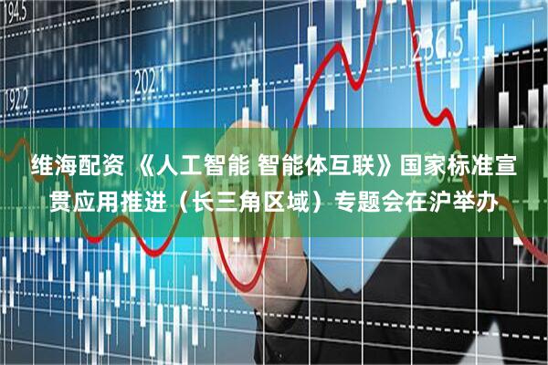 维海配资 《人工智能 智能体互联》国家标准宣贯应用推进（长三角区域）专题会在沪举办