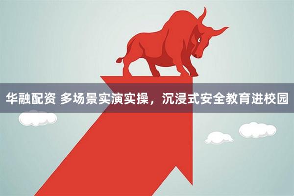华融配资 多场景实演实操，沉浸式安全教育进校园